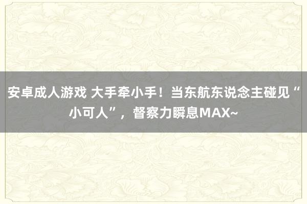 安卓成人游戏 大手牵小手！当东航东说念主碰见“小可人”，督察力瞬息MAX~