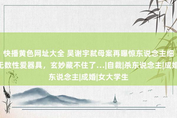 快播黄色网址大全 吴谢宇弑母案再曝惊东说念主细节：搜出无数性爱器具，玄妙藏不住了…|自裁|杀东说念主|成婚|女大学生