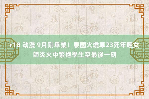 r18 动漫 9月剛畢業！泰國火燒車23死　年輕女師炎火中緊抱學生至最後一刻