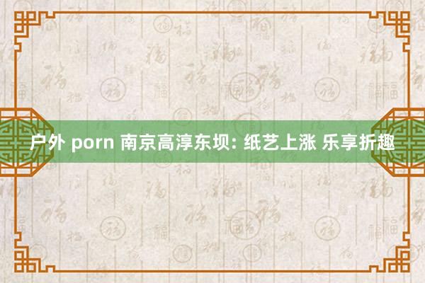 户外 porn 南京高淳东坝: 纸艺上涨 乐享折趣