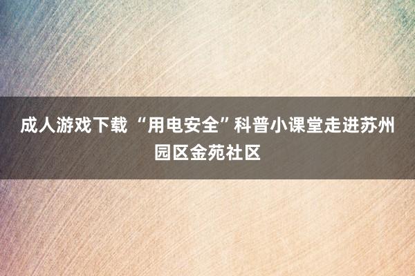 成人游戏下载 “用电安全”科普小课堂走进苏州园区金苑社区