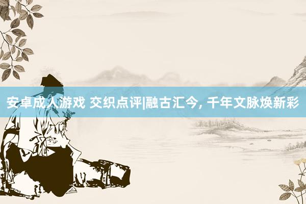 安卓成人游戏 交织点评|融古汇今, 千年文脉焕新彩