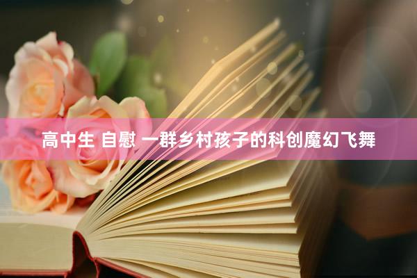 高中生 自慰 一群乡村孩子的科创魔幻飞舞