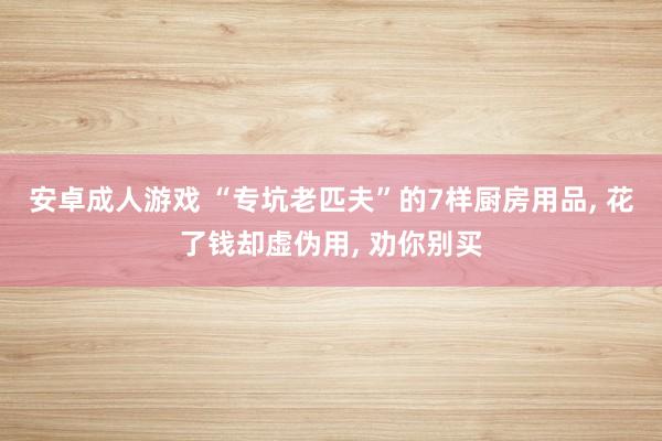 安卓成人游戏 “专坑老匹夫”的7样厨房用品， 花了钱却虚伪用， 劝你别买