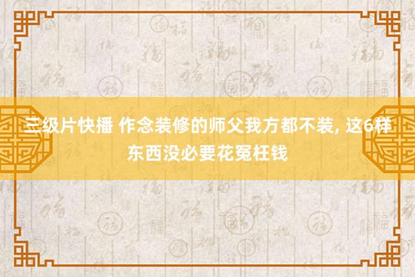 三级片快播 作念装修的师父我方都不装， 这6样东西没必要花冤枉钱