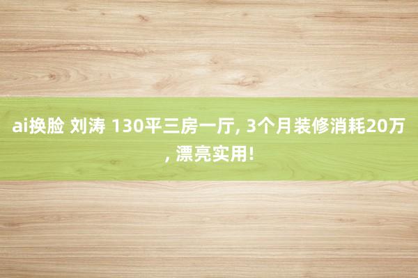 ai换脸 刘涛 130平三房一厅， 3个月装修消耗20万， 漂亮实用!