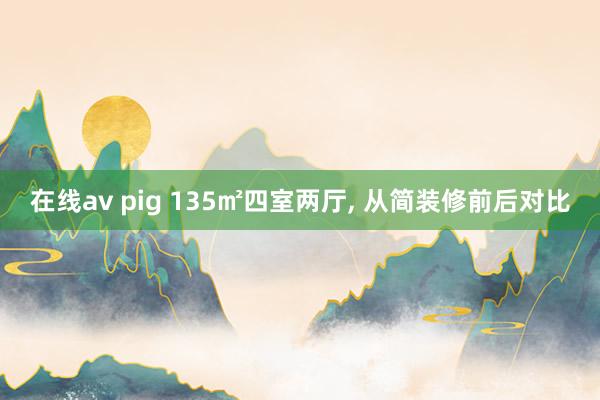 在线av pig 135㎡四室两厅， 从简装修前后对比