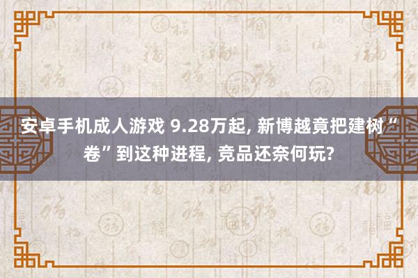 安卓手机成人游戏 9.28万起， 新博越竟把建树“卷”到这种进程， 竞品还奈何玩?