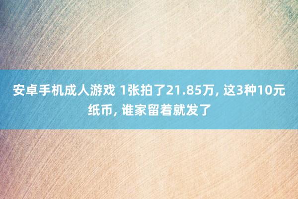 安卓手机成人游戏 1张拍了21.85万， 这3种10元纸币， 谁家留着就发了