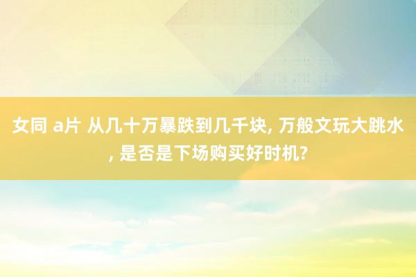女同 a片 从几十万暴跌到几千块， 万般文玩大跳水， 是否是下场购买好时机?