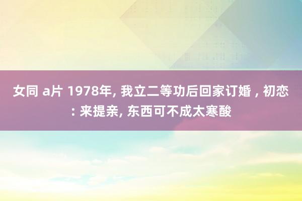 女同 a片 1978年， 我立二等功后回家订婚 ， 初恋: 来提亲， 东西可不成太寒酸