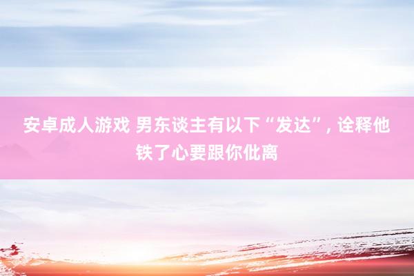 安卓成人游戏 男东谈主有以下“发达”， 诠释他铁了心要跟你仳离