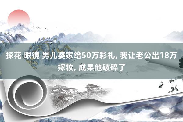 探花 眼镜 男儿婆家给50万彩礼， 我让老公出18万嫁妆， 成果他破碎了