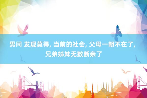 男同 发现莫得， 当前的社会， 父母一朝不在了， 兄弟姊妹无数断亲了