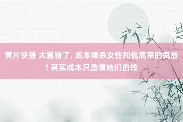 黄片快播 太嚚猾了， 成本捧杀女性和仳离率的疯涨! 其实成本只激情她们的钱