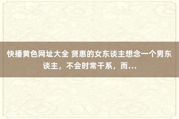 快播黄色网址大全 贤惠的女东谈主想念一个男东谈主,不会时常干系,而…