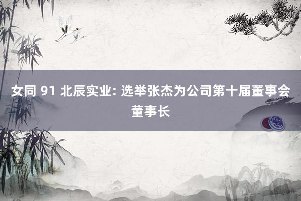 女同 91 北辰实业: 选举张杰为公司第十届董事会董事长
