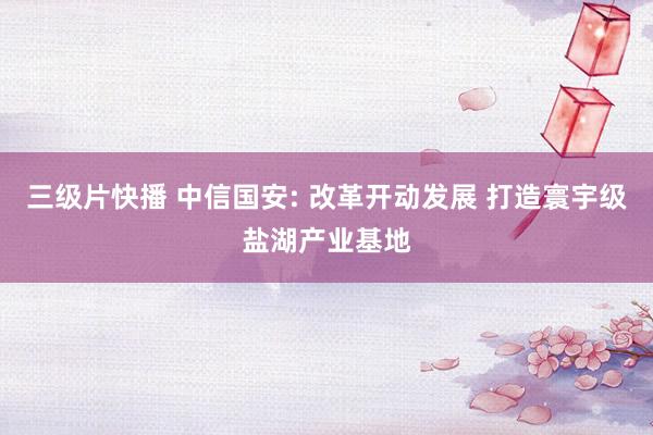 三级片快播 中信国安: 改革开动发展 打造寰宇级盐湖产业基地