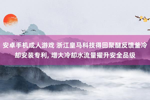 安卓手机成人游戏 浙江皇马科技得回聚醚反馈釜冷却安装专利， 增大冷却水流量擢升安全品级