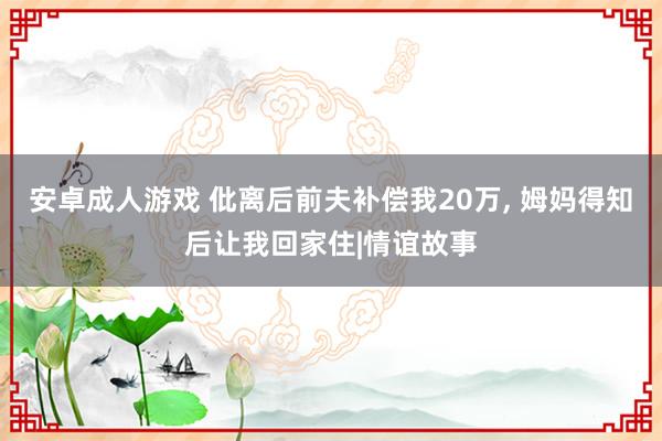 安卓成人游戏 仳离后前夫补偿我20万， 姆妈得知后让我回家住|情谊故事