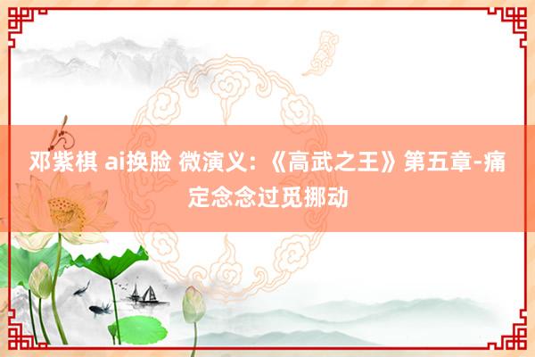 邓紫棋 ai换脸 微演义: 《高武之王》第五章-痛定念念过觅挪动