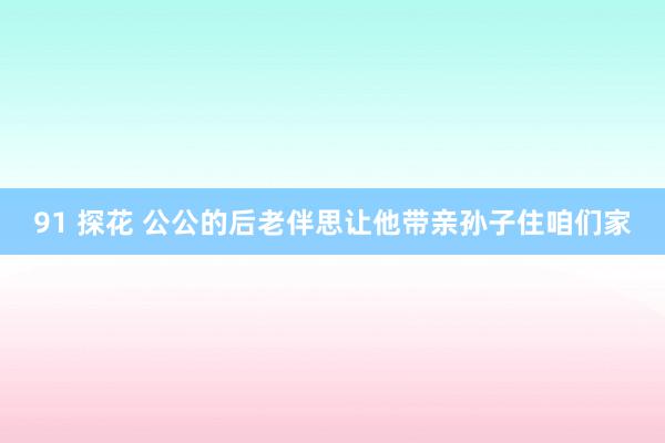 91 探花 公公的后老伴思让他带亲孙子住咱们家