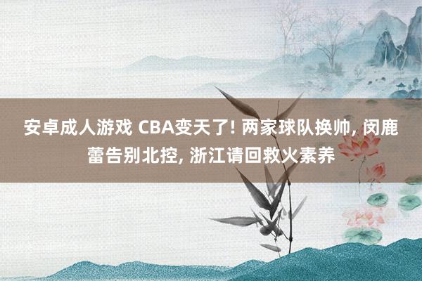 安卓成人游戏 CBA变天了! 两家球队换帅, 闵鹿蕾告别北控, 浙江请回救火素养