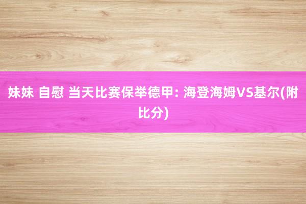妹妹 自慰 当天比赛保举德甲: 海登海姆VS基尔(附比分)