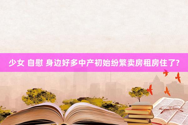 少女 自慰 身边好多中产初始纷繁卖房租房住了?