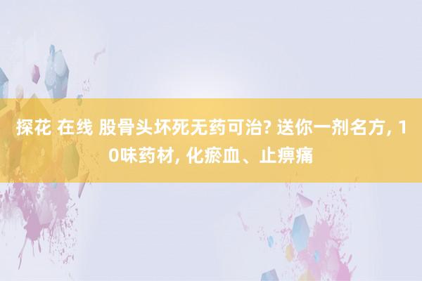 探花 在线 股骨头坏死无药可治? 送你一剂名方, 10味药材, 化瘀血、止痹痛