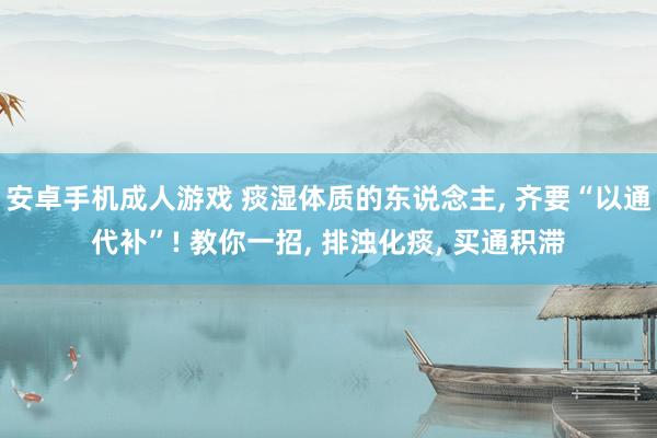 安卓手机成人游戏 痰湿体质的东说念主， 齐要“以通代补”! 教你一招， 排浊化痰， 买通积滞