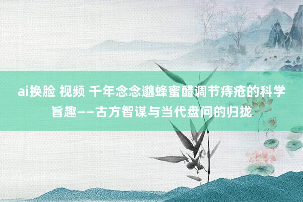 ai换脸 视频 千年念念邈蜂蜜醋调节痔疮的科学旨趣——古方智谋与当代盘问的归拢