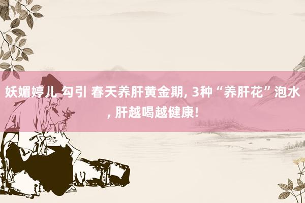 妖媚婷儿 勾引 春天养肝黄金期, 3种“养肝花”泡水, 肝越喝越健康!