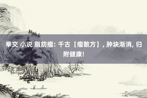 拳交 小说 脂肪瘤: 千古【瘤散方】， 肿块渐消， 归附健康!