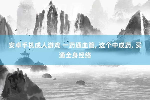 安卓手机成人游戏 一药通血管， 这个中成药， 买通全身经络