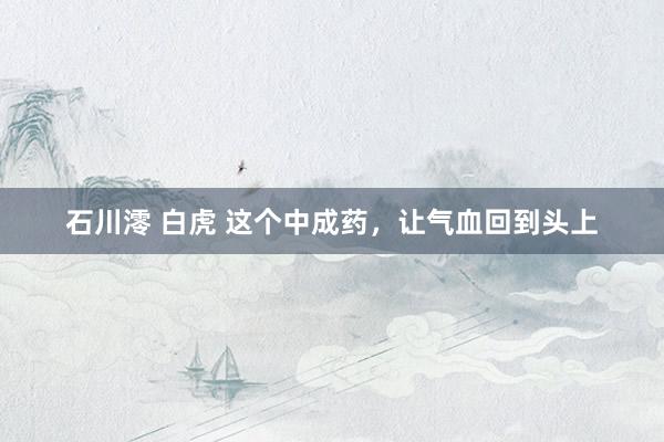 石川澪 白虎 这个中成药，让气血回到头上