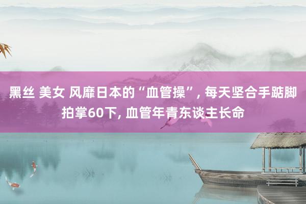 黑丝 美女 风靡日本的“血管操”， 每天坚合手踮脚拍掌60下， 血管年青东谈主长命