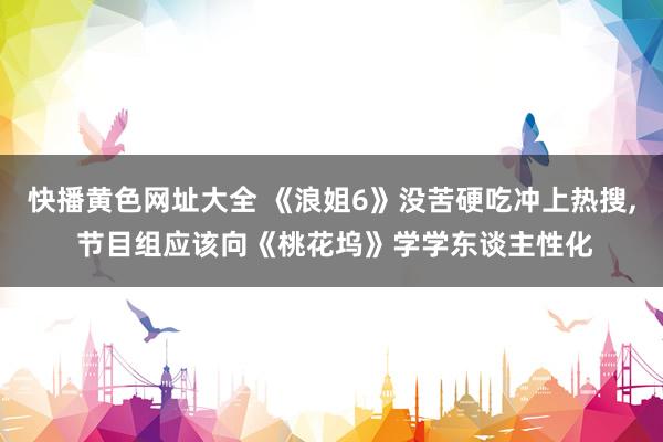 快播黄色网址大全 《浪姐6》没苦硬吃冲上热搜， 节目组应该向《桃花坞》学学东谈主性化