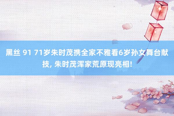 黑丝 91 71岁朱时茂携全家不雅看6岁孙女舞台献技， 朱时茂浑家荒原现亮相!