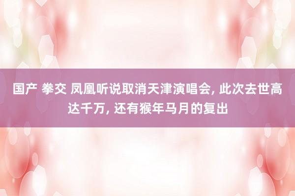 国产 拳交 凤凰听说取消天津演唱会， 此次去世高达千万， 还有猴年马月的复出