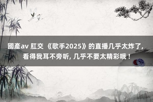 國產av 肛交 《歌手2025》的直播几乎太炸了， 看得我耳不旁听， 几乎不要太精彩哦 !