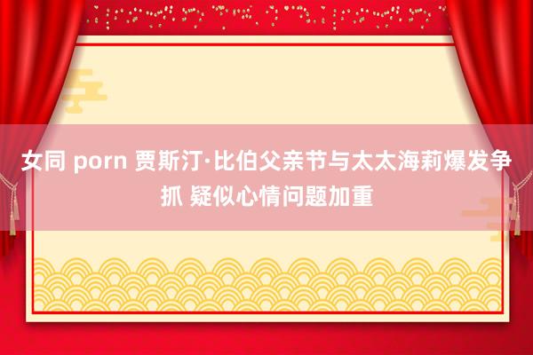 女同 porn 贾斯汀·比伯父亲节与太太海莉爆发争抓 疑似心情问题加重