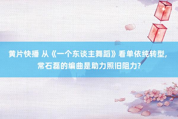 黄片快播 从《一个东谈主舞蹈》看单依纯转型， 常石磊的编曲是助力照旧阻力?