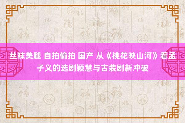 丝袜美腿 自拍偷拍 国产 从《桃花映山河》看孟子义的选剧颖慧与古装剧新冲破