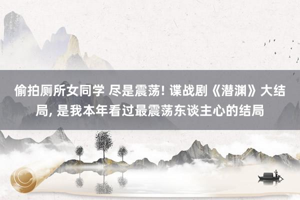 偷拍厕所女同学 尽是震荡! 谍战剧《潜渊》大结局， 是我本年看过最震荡东谈主心的结局