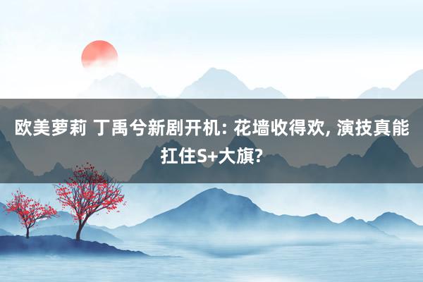欧美萝莉 丁禹兮新剧开机: 花墙收得欢， 演技真能扛住S+大旗?