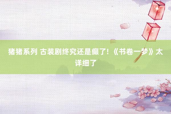 猪猪系列 古装剧终究还是癫了! 《书卷一梦》太详细了