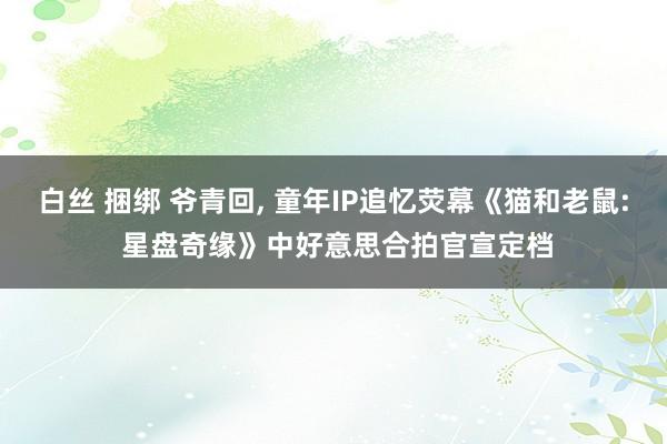 白丝 捆绑 爷青回， 童年IP追忆荧幕《猫和老鼠: 星盘奇缘》中好意思合拍官宣定档